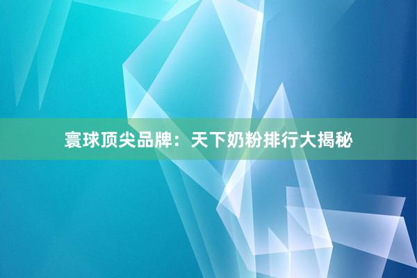寰球顶尖品牌：天下奶粉排行大揭秘