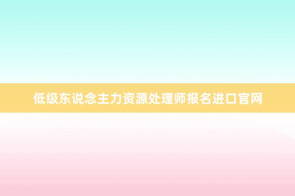 低级东说念主力资源处理师报名进口官网
