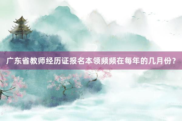 广东省教师经历证报名本领频频在每年的几月份？